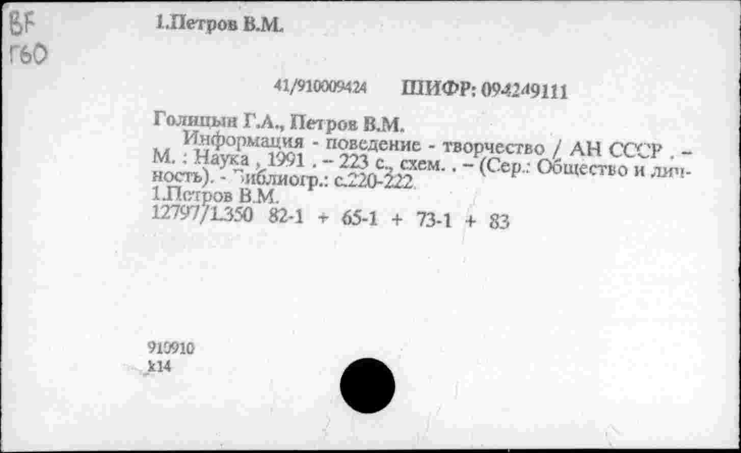 ﻿Г60
1.Петров В.М.
41/910009424 ШИФР: 0942^9111
- (Сер.: Общество и лич-
Голицын ГЛ., Петров В.М.
М 1 ч£РаМагхл ' п2£дение - творчество / АН СССР . -м.. наука ,1991 . - 223 с., схем.. - (Сер.; Общество и ность). - Зиблиогр.: с.220-222	' Р ^щество и лич-
1.Пстров В.М.
12797/1350 82-1 -г 65-1 + 73-1 + 83
919910 к14